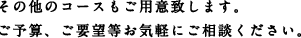 その他のコースもご用意致します。ご予算、ご要望等お気軽にご相談ください。