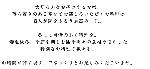 大切な方をお招きするお席。落ち着きのある空間でお楽しみいただくお料理は職人が腕をふるう最高の一皿。冬には自慢のふぐ料理を。春夏秋冬、季節を楽しむ四季折々の食材を活かした特別なお料理の数々を。お時間が許す限り、ごゆっくりとお楽しみくださいませ。