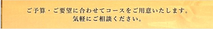 ご予算・ご要望に合わせてコースをご用意いたします。気軽にご相談ください。