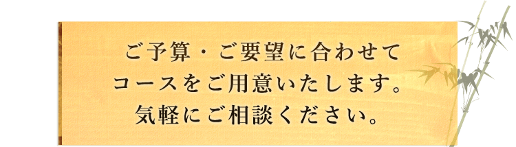 ご予算・ご要望に合わせてコースをご用意いたします。気軽にご相談ください。